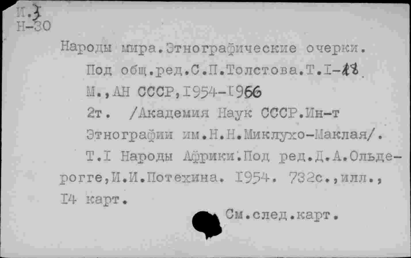 ﻿Н-30
Народы мира.Этнографические очерки.
Под общ.ред.С.П.Толстова.Т.1-4^
М.,АН СССР,1954-С966
2т. /Академия Наук СССР.Ин-т Этнографии им.Н.Н.Миклухо-Маклая/.
Т.1 Народы Африки.Под ред.Д.А.Ольде-рогге,И.И.Потехина. 1954. 732с.,илл., 14 карт.
См. след. карт.